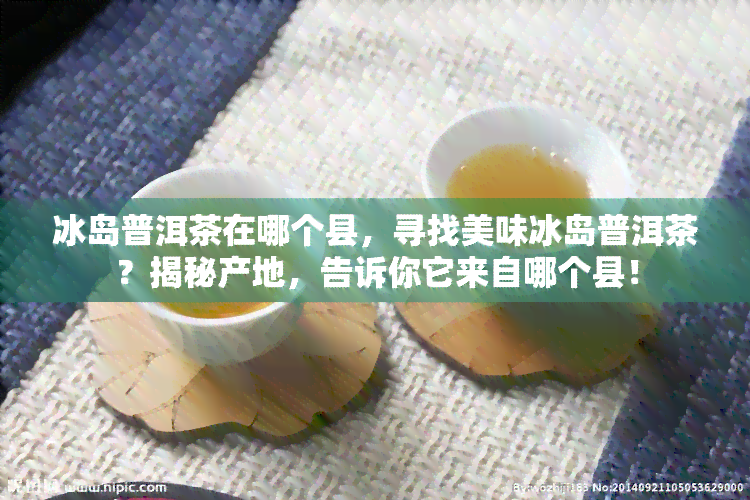 冰岛普洱茶在哪个县，寻找美味冰岛普洱茶？揭秘产地，告诉你它来自哪个县！