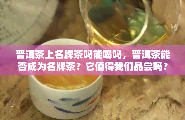 普洱茶上名牌茶吗能喝吗，普洱茶能否成为名牌茶？它值得我们品尝吗？