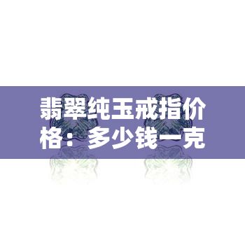 翡翠纯玉戒指价格：多少钱一克？多少钱一个？多少钱一条？怎么算？全知道！