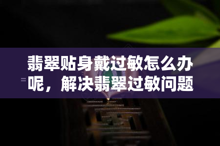 翡翠贴身戴过敏怎么办呢，解决翡翠过敏问题：如何正确佩戴和保养？