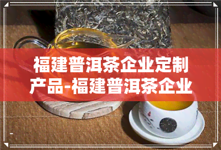 福建普洱茶企业定制产品-福建普洱茶企业定制产品有哪些