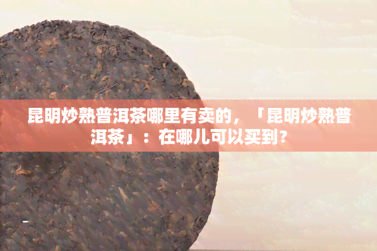 昆明炒熟普洱茶哪里有卖的，「昆明炒熟普洱茶」：在哪儿可以买到？