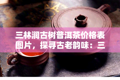 三林涧古树普洱茶价格表图片，探寻古老韵味：三林涧古树普洱茶价格表与图片一览