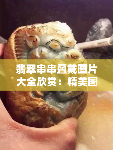 翡翠串串叠戴图片大全欣赏：精美图片与视频全览