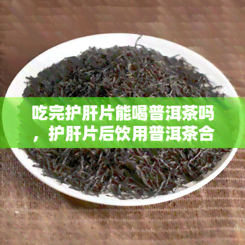 吃完护肝片能喝普洱茶吗，护肝片后饮用普洱茶合适吗？