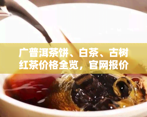 广普洱茶饼、白茶、古树红茶价格全览，官网报价一目了然！