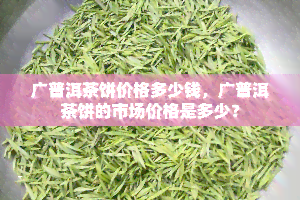 广普洱茶饼价格多少钱，广普洱茶饼的市场价格是多少？