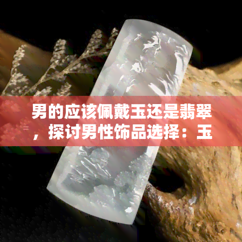 男的应该佩戴玉还是翡翠，探讨男性饰品选择：玉和翡翠，哪个更适合你？