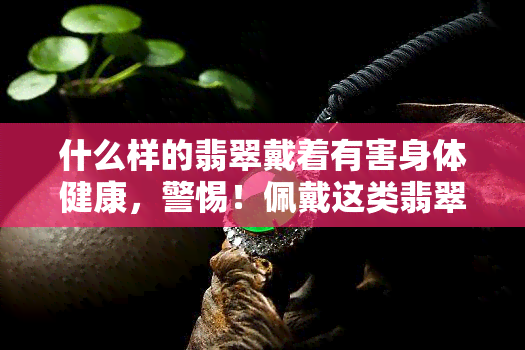 什么样的翡翠戴着有害身体健康，警惕！佩戴这类翡翠可能对身体健康产生危害