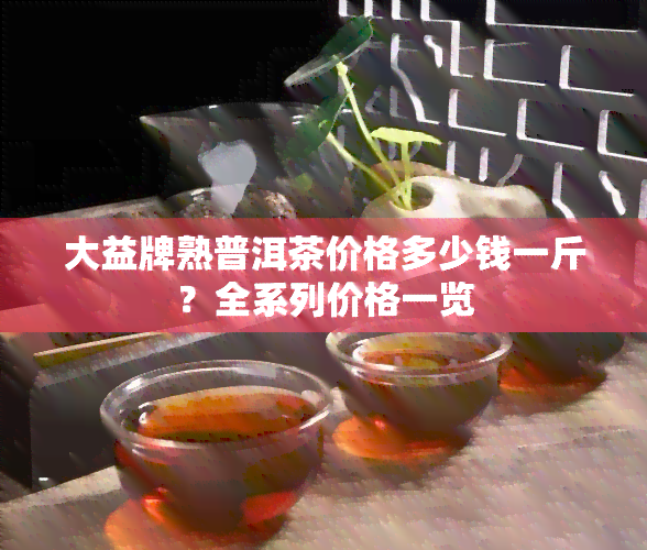 大益牌熟普洱茶价格多少钱一斤？全系列价格一览