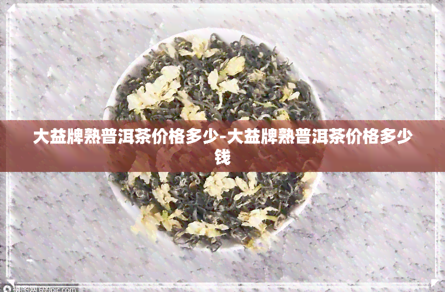 大益牌熟普洱茶价格多少-大益牌熟普洱茶价格多少钱