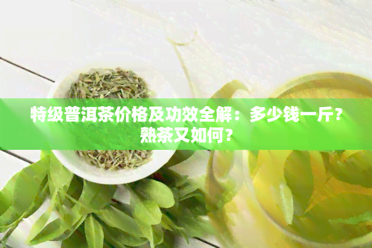 特级普洱茶价格及功效全解：多少钱一斤？熟茶又如何？