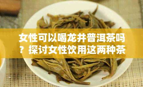 女性可以喝龙井普洱茶吗？探讨女性饮用这两种茶叶的好处与注意事项