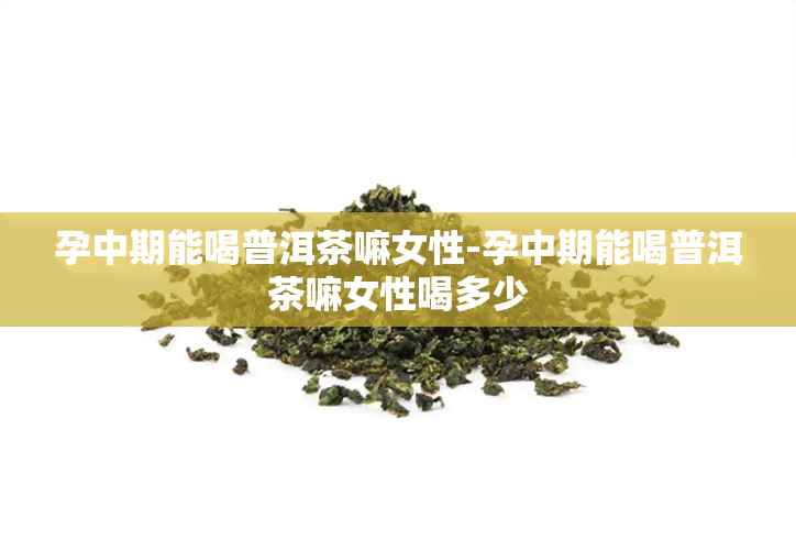 孕中期能喝普洱茶嘛女性-孕中期能喝普洱茶嘛女性喝多少