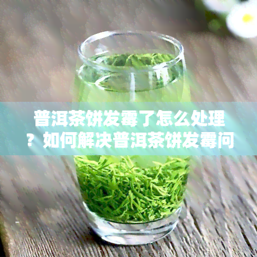 普洱茶饼发霉了怎么处理？如何解决普洱茶饼发霉问题？