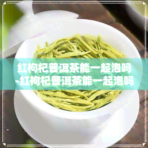 红枸杞普洱茶能一起泡吗-红枸杞普洱茶能一起泡吗功效