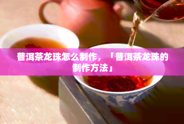 普洱茶龙珠怎么制作，「普洱茶龙珠的制作方法」