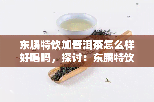 东鹏特饮加普洱茶怎么样好喝吗，探讨：东鹏特饮加普洱茶的口感如何，是否值得一试？