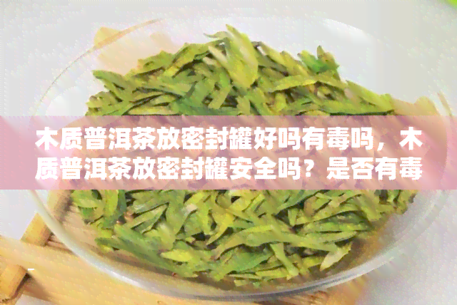 木质普洱茶放密封罐好吗有吗，木质普洱茶放密封罐安全吗？是否有风险？