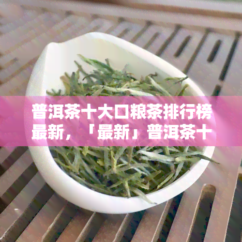 普洱茶十大口粮茶排行榜最新，「最新」普洱茶十大口粮茶排行榜