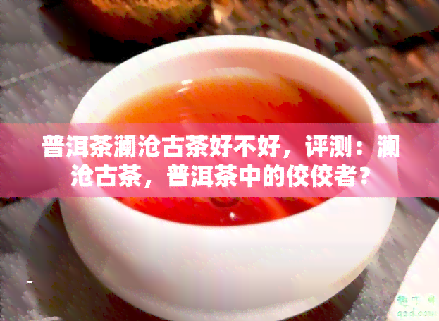 普洱茶澜沧古茶好不好，评测：澜沧古茶，普洱茶中的佼佼者？