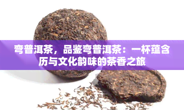 弯普洱茶，品鉴弯普洱茶：一杯蕴含历与文化韵味的茶香之旅