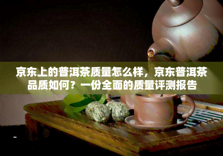 京东上的普洱茶质量怎么样，京东普洱茶品质如何？一份全面的质量评测报告