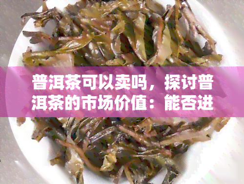 普洱茶可以卖吗，探讨普洱茶的市场价值：能否进行销售？