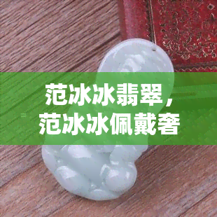 范冰冰翡翠，范冰冰佩戴奢华翡翠珠宝，展现高贵气质！