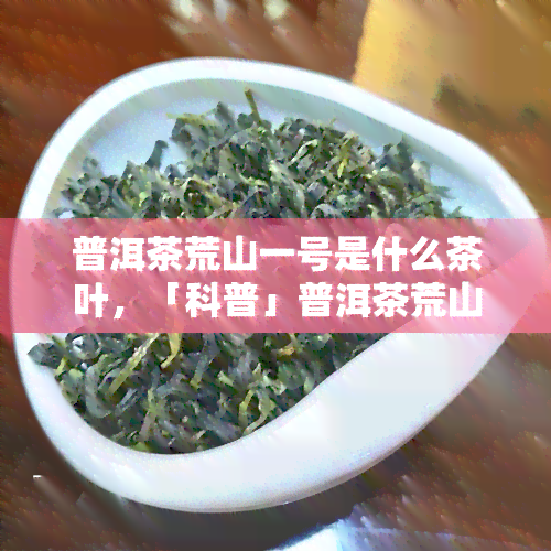 普洱茶荒山一号是什么茶叶，「科普」普洱茶荒山一号是什么茶叶？带你了解它的特点与分类