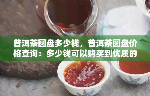 普洱茶圆盘多少钱，普洱茶圆盘价格查询：多少钱可以购买到优质的普洱茶圆盘？