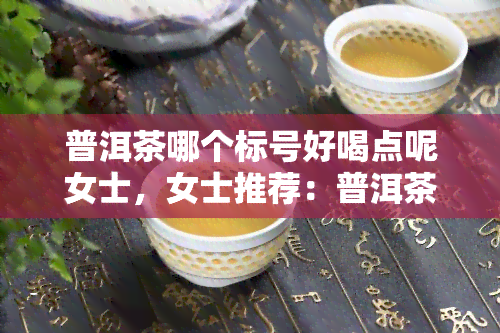 普洱茶哪个标号好喝点呢女士，女士推荐：普洱茶哪个标号口感更佳？