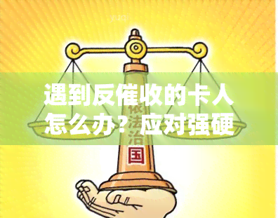 遇到反的卡人怎么办？应对强硬反策略与技巧