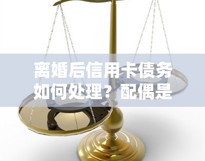 离婚后信用卡债务如何处理？配偶是否应共同承担？