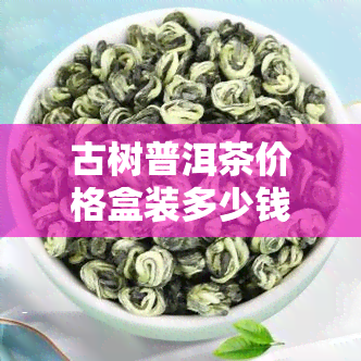 古树普洱茶价格盒装多少钱一斤，古树普洱茶盒装价格：一斤多少钱？