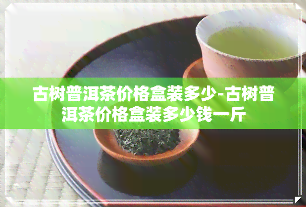 古树普洱茶价格盒装多少-古树普洱茶价格盒装多少钱一斤