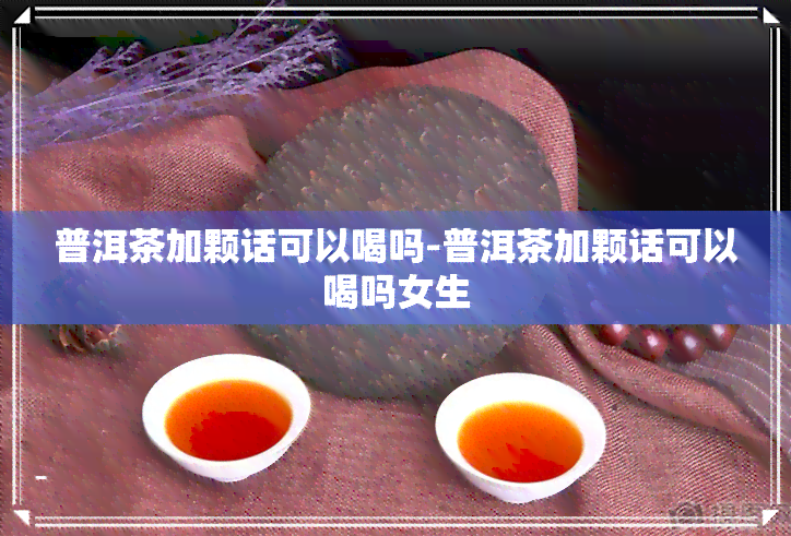 普洱茶加颗话可以喝吗-普洱茶加颗话可以喝吗女生