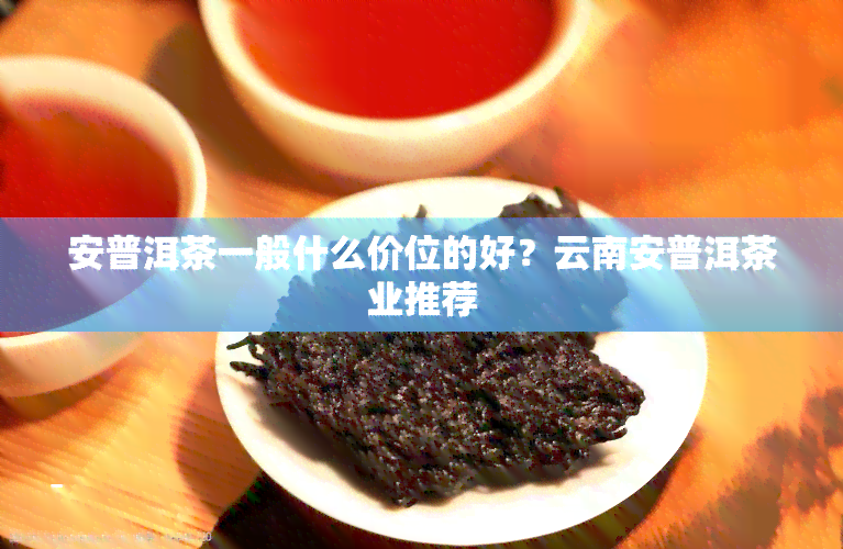 安普洱茶一般什么价位的好？云南安普洱茶业推荐