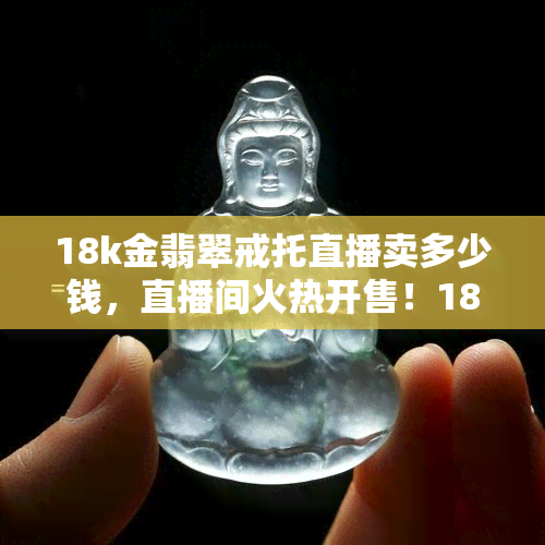 18k金翡翠戒托直播卖多少钱，直播间火热开售！18K金翡翠戒托，超值价格等你来抢！