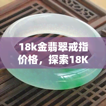 18k金翡翠戒指价格，探索18K金翡翠戒指的市场价格与购买建议