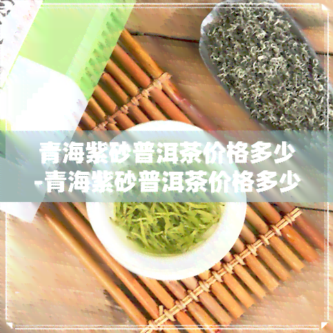 青海紫砂普洱茶价格多少-青海紫砂普洱茶价格多少钱一斤