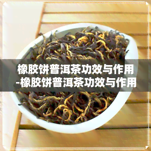 橡胶饼普洱茶功效与作用-橡胶饼普洱茶功效与作用及禁忌