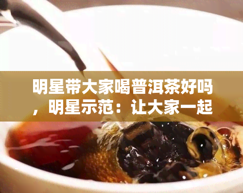 明星带大家喝普洱茶好吗，明星示范：让大家一起品尝普洱茶的美妙滋味！