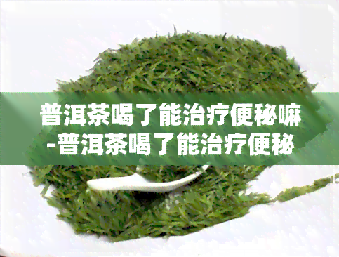 普洱茶喝了能治疗便秘嘛-普洱茶喝了能治疗便秘嘛女性