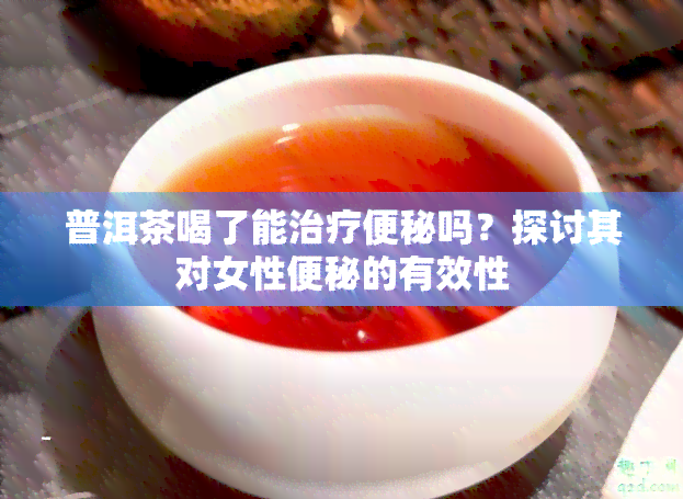 普洱茶喝了能治疗便秘吗？探讨其对女性便秘的有效性