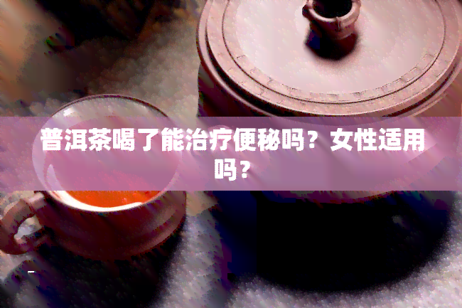 普洱茶喝了能治疗便秘吗？女性适用吗？