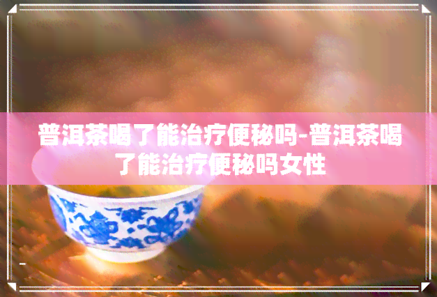 普洱茶喝了能治疗便秘吗-普洱茶喝了能治疗便秘吗女性