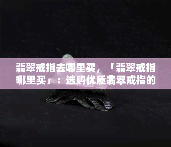 翡翠戒指去哪里买，「翡翠戒指哪里买」：选购优质翡翠戒指的指南