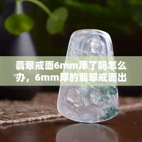 翡翠戒面6mm厚了吗怎么办，6mm厚的翡翠戒面出现问题，应该怎么办？