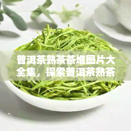 普洱茶熟茶茶堆图片大全集，探索普洱茶熟茶的魅力：茶堆图片大全集